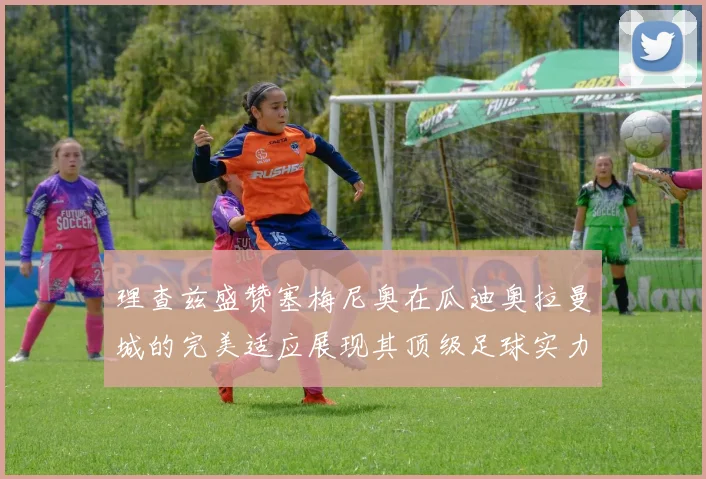 理查兹盛赞塞梅尼奥在瓜迪奥拉曼城的完美适应展现其顶级足球实力