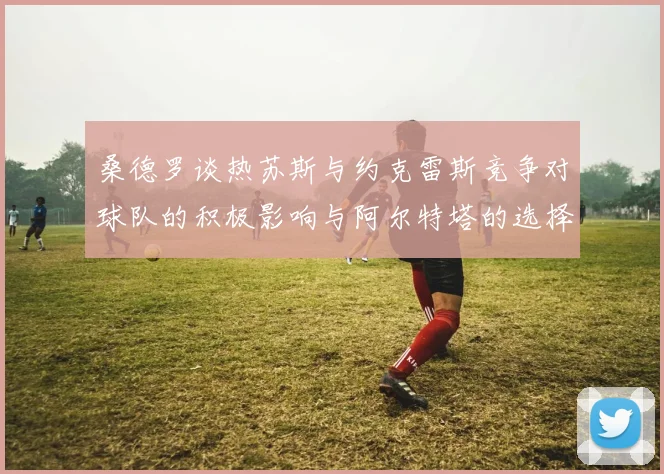 桑德罗谈热苏斯与约克雷斯竞争对球队的积极影响与阿尔特塔的选择难题