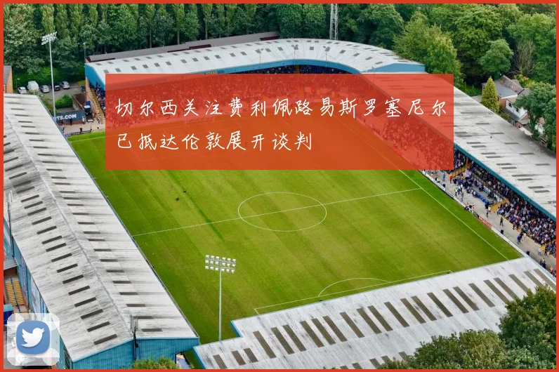 切尔西关注费利佩路易斯罗塞尼尔已抵达伦敦展开谈判