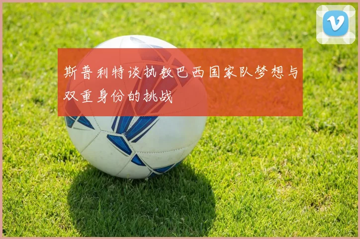 斯普利特谈执教巴西国家队梦想与双重身份的挑战