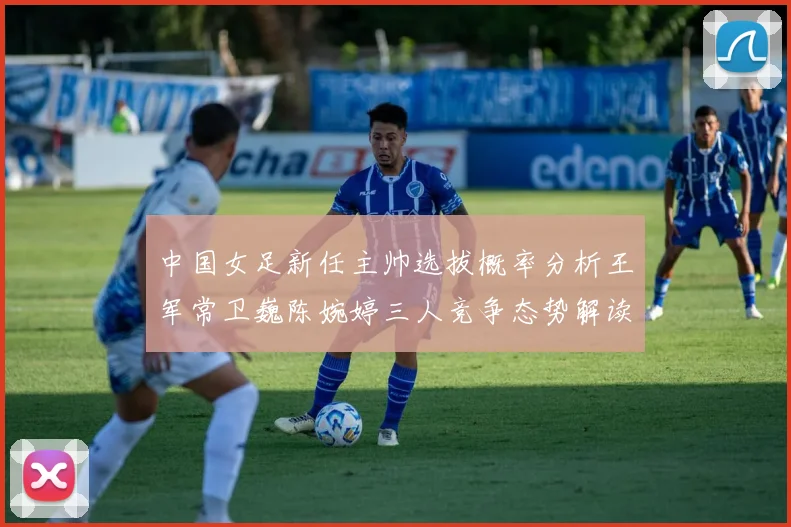 中国女足新任主帅选拔概率分析王军常卫巍陈婉婷三人竞争态势解读