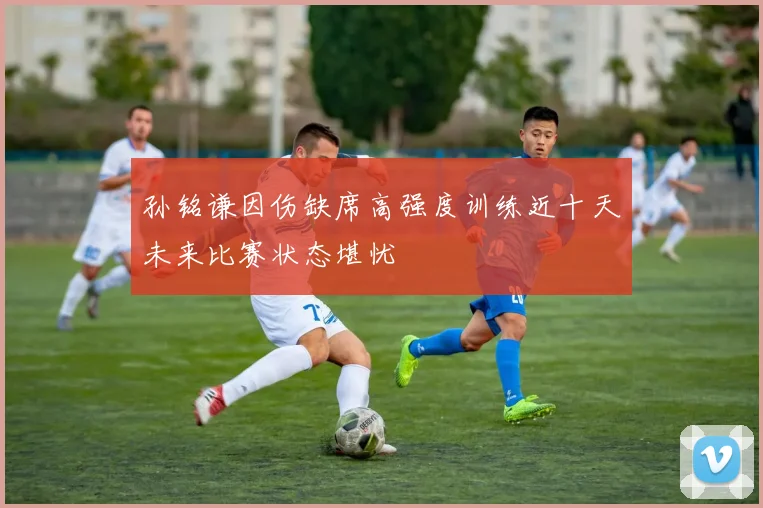 孙铭谦因伤缺席高强度训练近十天未来比赛状态堪忧