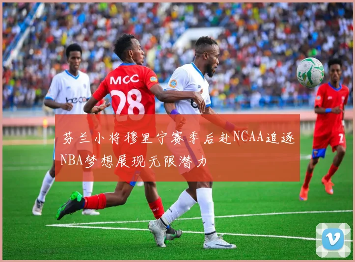 芬兰小将穆里宁赛季后赴NCAA追逐NBA梦想展现无限潜力