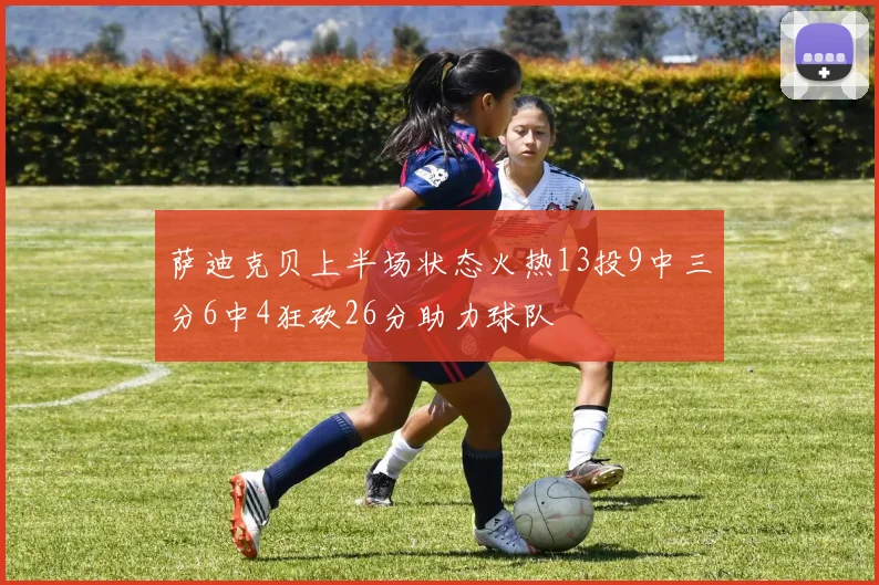 萨迪克贝上半场状态火热13投9中三分6中4狂砍26分助力球队