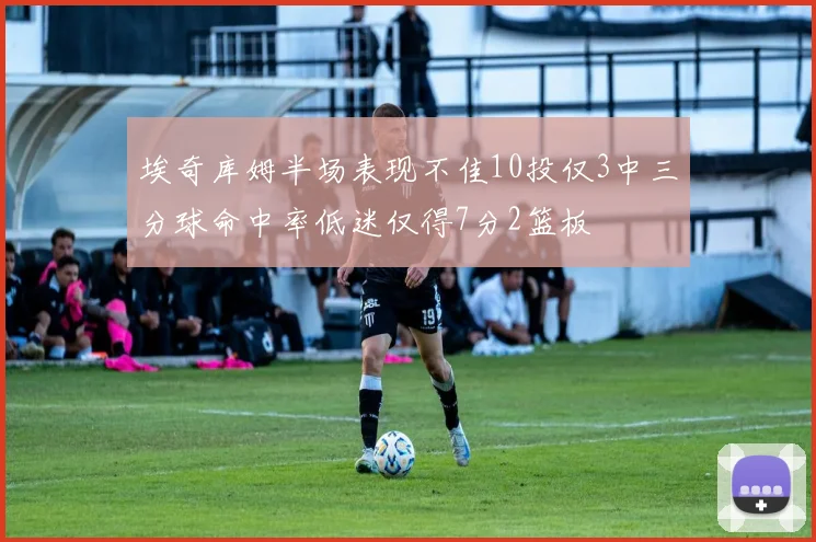 埃奇库姆半场表现不佳10投仅3中三分球命中率低迷仅得7分2篮板