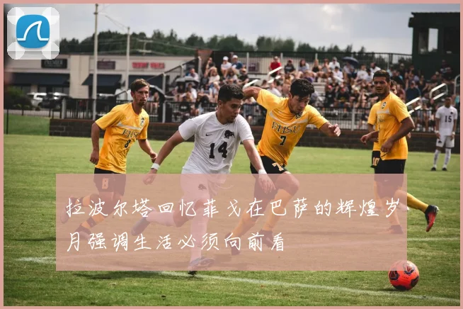 拉波尔塔回忆菲戈在巴萨的辉煌岁月强调生活必须向前看