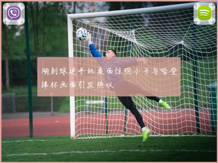 湖刺球迷手机桌面惊现小卡与哈登捧杯画面引发热议
