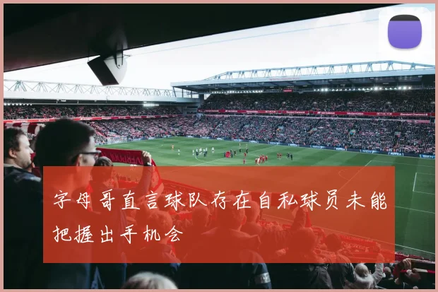 字母哥直言球队存在自私球员未能把握出手机会