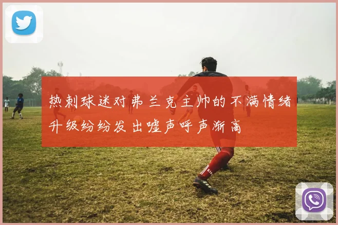 热刺球迷对弗兰克主帅的不满情绪升级纷纷发出嘘声呼声渐高