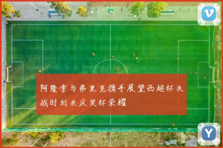 阿隆索与弗里克携手展望西超杯决战时刻共庆奖杯荣耀