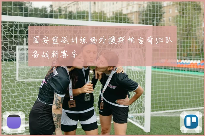 国安重返训练场外援斯帕吉奇归队备战新赛季