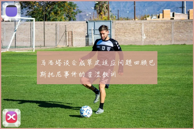 马洛塔谈合成草皮适应问题回顾巴斯托尼事件的苦涩教训