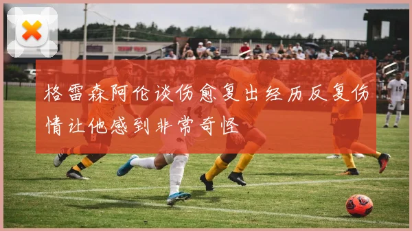 格雷森阿伦谈伤愈复出经历反复伤情让他感到非常奇怪