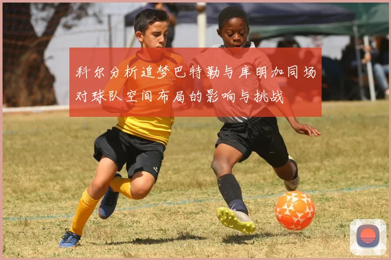 科尔分析追梦巴特勒与库明加同场对球队空间布局的影响与挑战