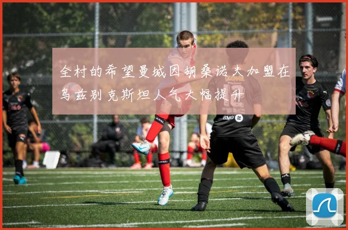 全村的希望曼城因胡桑诺夫加盟在乌兹别克斯坦人气大幅提升