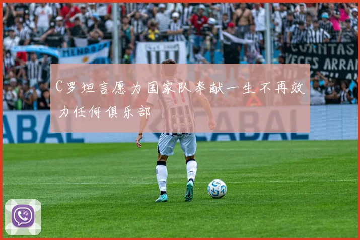 C罗坦言愿为国家队奉献一生不再效力任何俱乐部