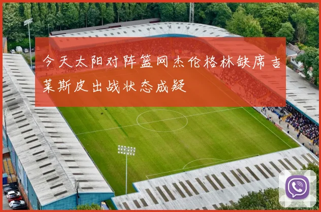 今天太阳对阵篮网杰伦格林缺席吉莱斯皮出战状态成疑