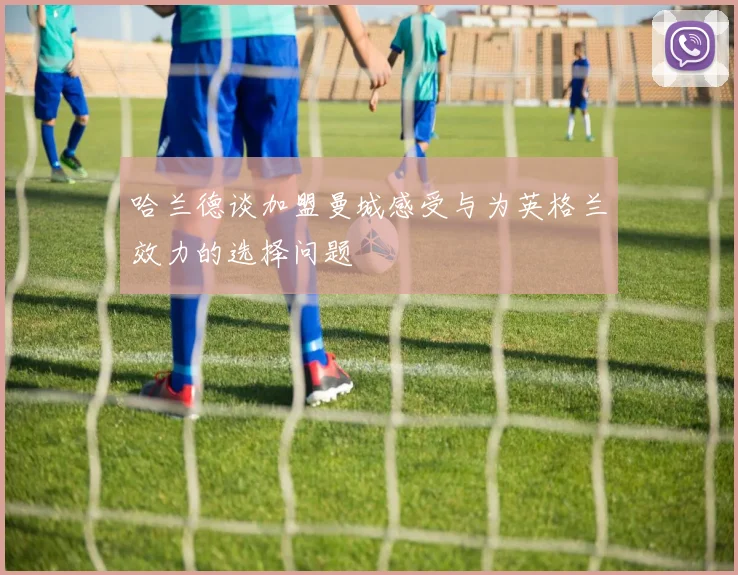 哈兰德谈加盟曼城感受与为英格兰效力的选择问题