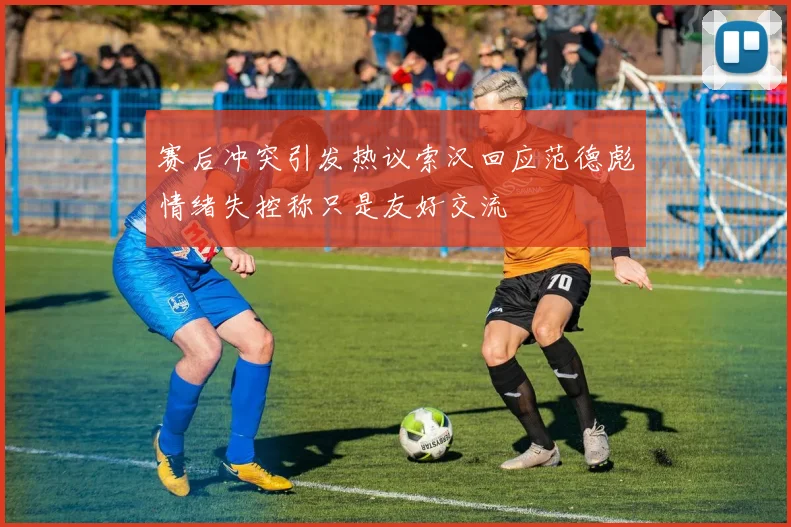 赛后冲突引发热议索汉回应范德彪情绪失控称只是友好交流