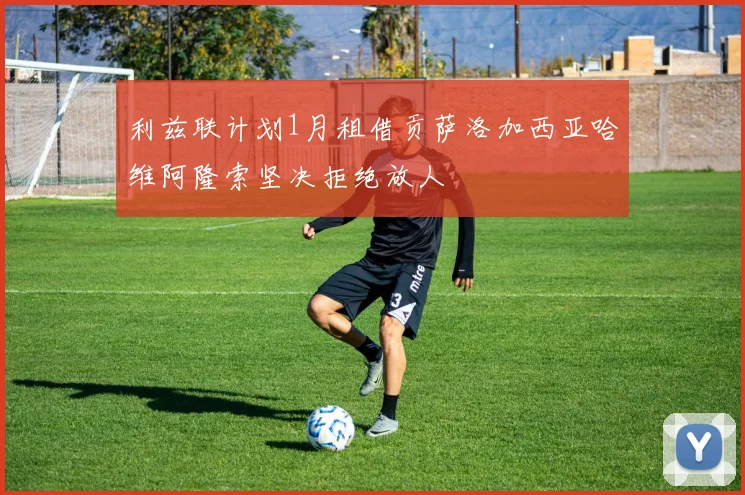 利兹联计划1月租借贡萨洛加西亚哈维阿隆索坚决拒绝放人