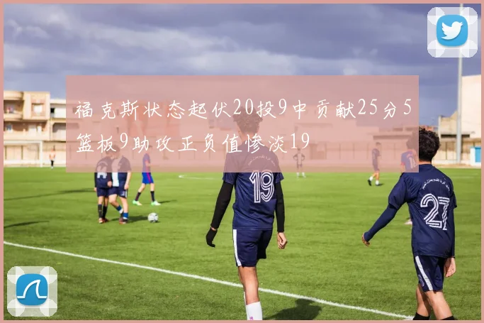 福克斯状态起伏20投9中贡献25分5篮板9助攻正负值惨淡19