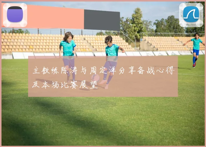 主教练陈涛与周定洋分享备战心得及本场比赛展望