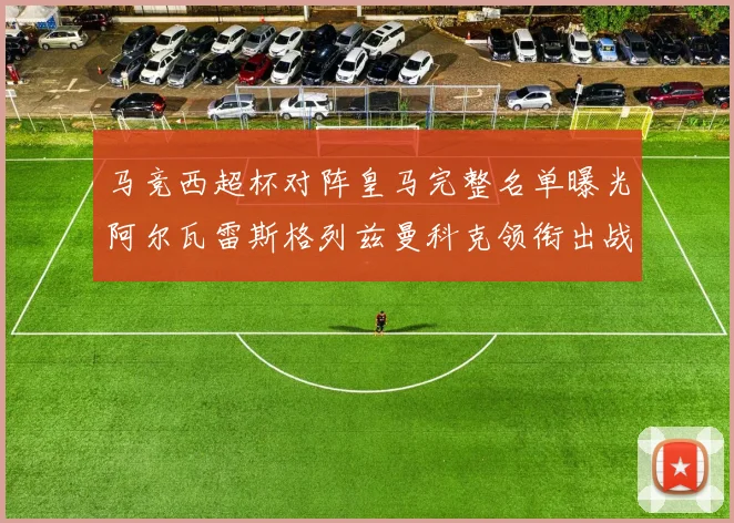 马竞西超杯对阵皇马完整名单曝光阿尔瓦雷斯格列兹曼科克领衔出战