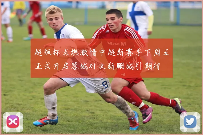 超级杯点燃激情中超新赛季下周五正式开启蓉城对决新鹏城引期待