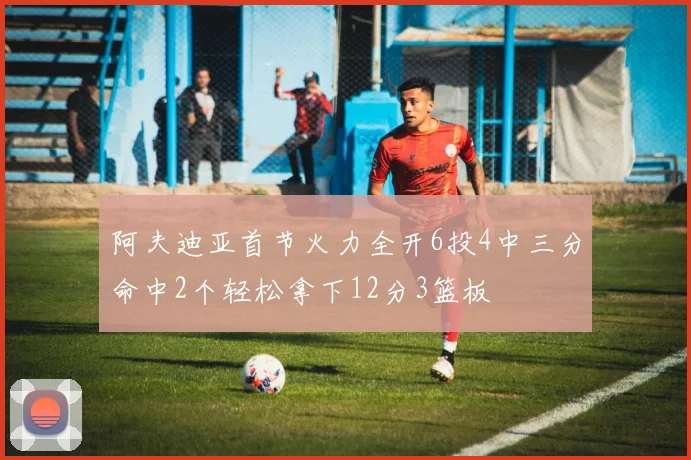 阿夫迪亚首节火力全开6投4中三分命中2个轻松拿下12分3篮板